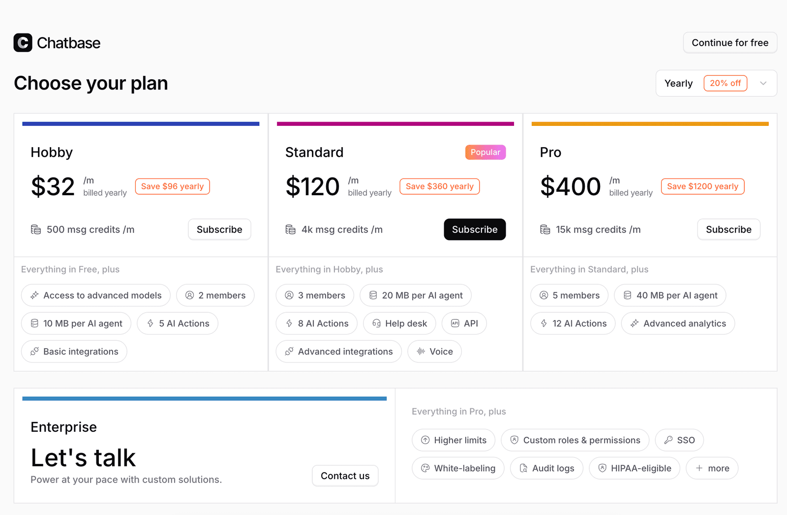 Chatbase Choose your plan modal with Yearly 20% off toggle top-right, 4 tier cards Hobby $32/mo billed yearly Save $96 yearly 500 msg credits/mo Subscribe Everything in Free plus Access to advanced models 2 members 10 MB per AI agent 5 AI Actions Basic integrations, Standard $120/mo billed yearly Save $360 yearly Popular tag 4k msg credits/mo Subscribe Everything in Hobby plus 3 members 20 MB per AI agent 8 AI Actions Help desk API Advanced integrations Voice, Pro $400/mo billed yearly Save $1200 yearly 15k msg credits/mo Subscribe Everything in Standard plus 5 members 40 MB per AI agent 12 AI Actions Advanced analytics, Enterprise Let's talk Contact us Power at your pace with custom solutions Everything in Pro plus Higher limits Custom roles permissions SSO White-labeling Audit logs HIPAA-eligible plus more